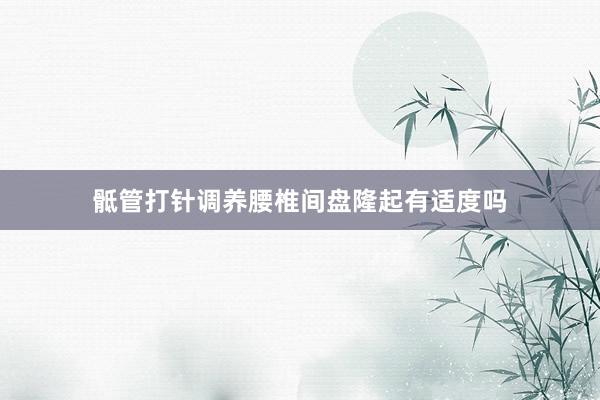 骶管打针调养腰椎间盘隆起有适度吗